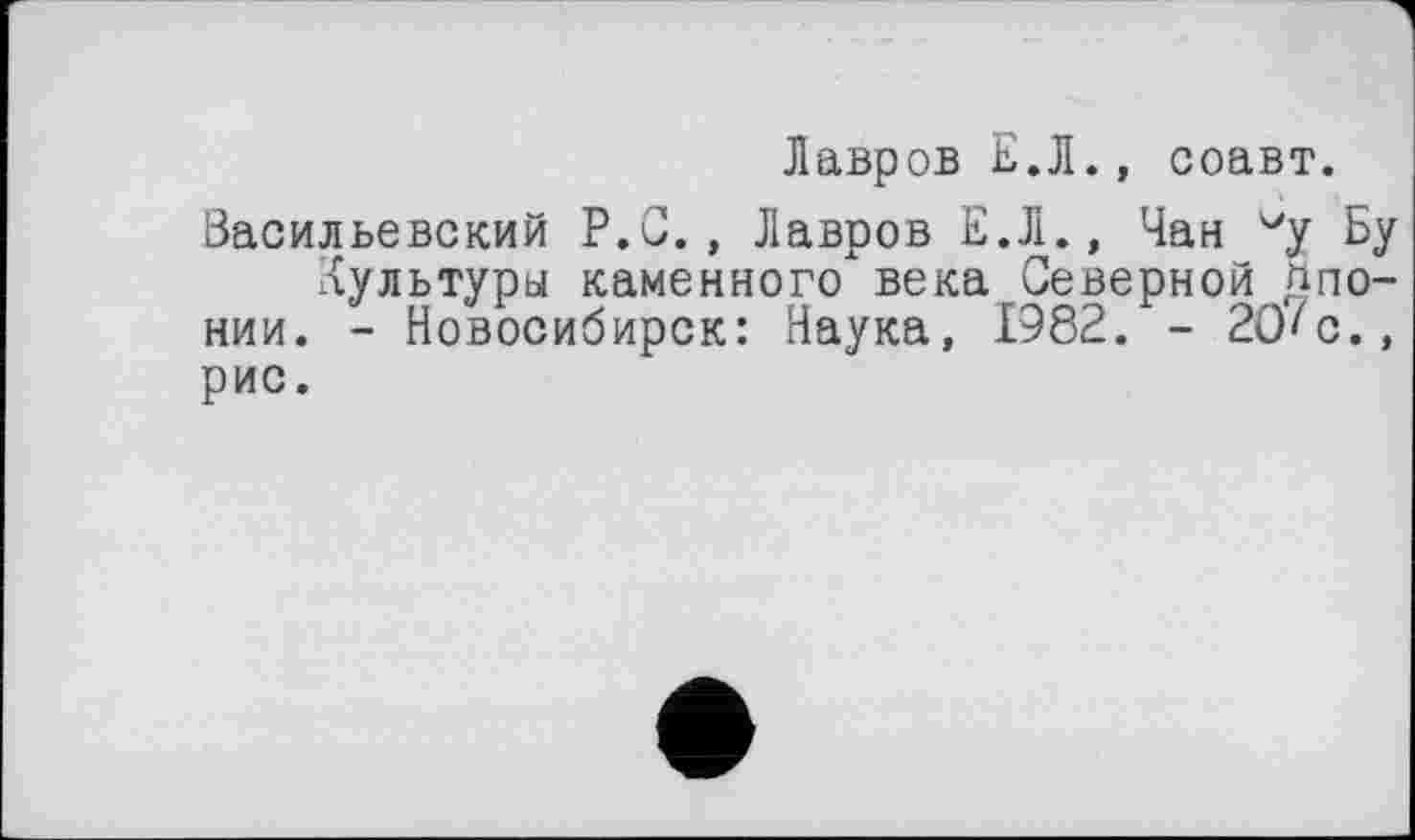 ﻿Лавров Е.Л., соавт.
Васильевский Р.С., Лавров Е.Л., Чан vy Бу Культуры каменного века Северной Японии. - Новосибирск: Наука, 1982. - 20'с., рис.